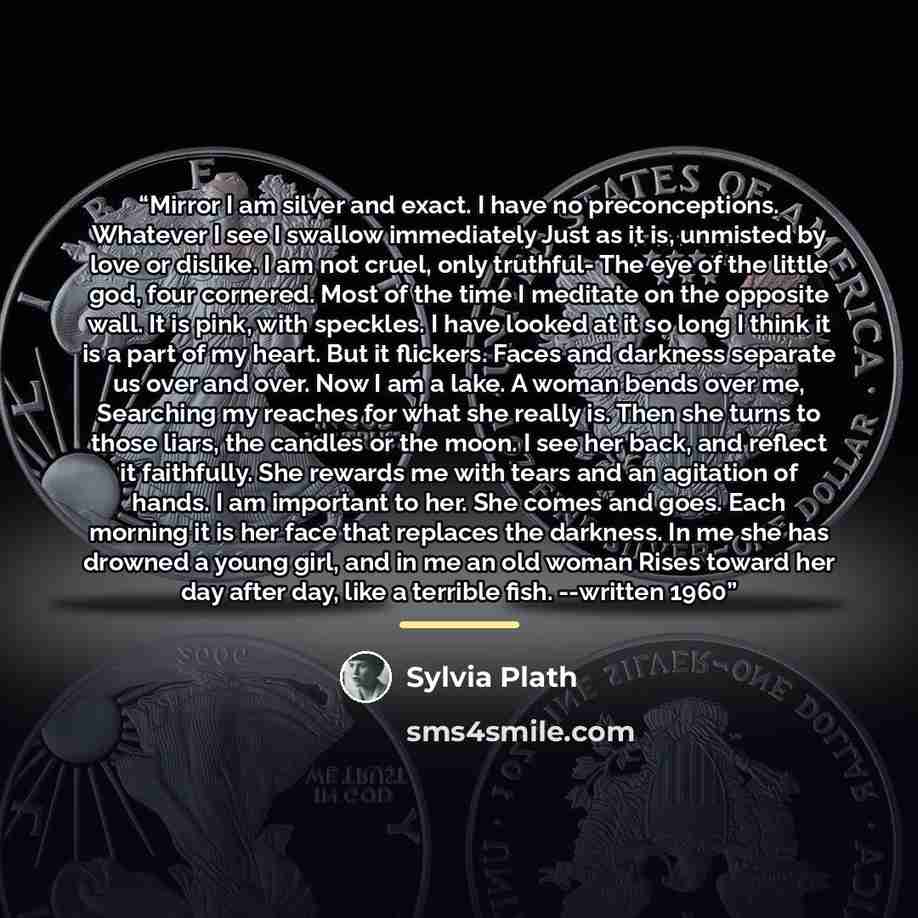 “Mirror I am silver and exact. I have no preconceptions. Whatever I see I swallow immediately Just as it is, unmisted by love or dislike. I am not cruel, only truthful- The eye of the little god, four cornered. Most of the time I meditate on the opposite wall. It is pink, with speckles. I have…” quote by Sylvia Plath