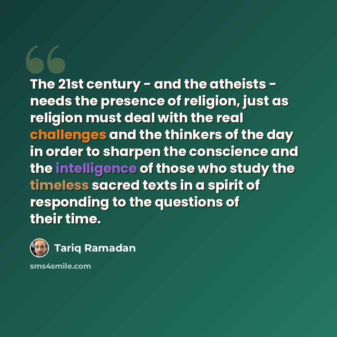 “The 21st century - and the atheists - needs the presence of religion, just as religion must deal with the real challenges and the thinkers of the day in order to sharpen the conscience and the intelligence of those who study the timeless sacred texts in a spirit of responding to the questions of…” quote by Tariq Ramadan