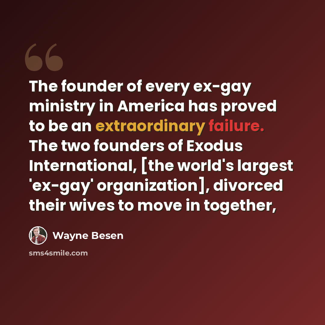 “The founder of every ex-gay ministry in America has proved to be an extraordinary failure. The two founders of Exodus International, [the world's largest 'ex-gay' organization], divorced their wives to move in together,” quote by Wayne Besen