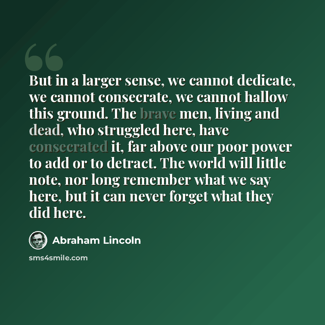 “But in a larger sense, we cannot dedicate, we cannot consecrate, we cannot hallow this ground. The brave men, living and dead, who struggled here, have consecrated it, far above our poor power to add or to detract. The world will little note, nor long remember what we say here, but it can never…” quote by Abraham Lincoln