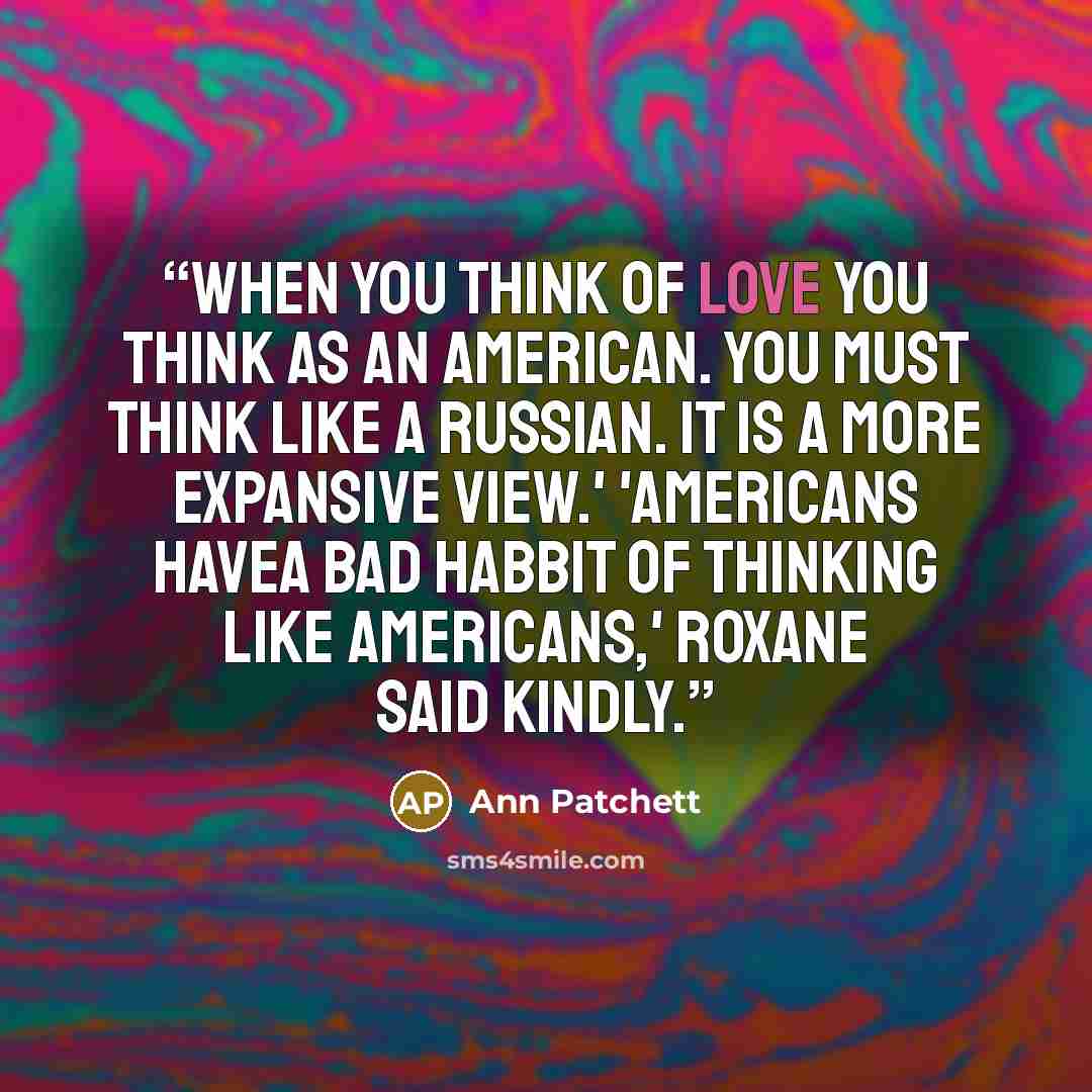 “When you think of love you think as an American. You must think like a Russian. It is a more expansive view.' 'Americans havea bad habbit of thinking like Americans,' Roxane said kindly.” quote by Ann Patchett