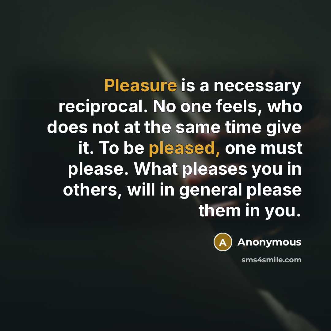 “Pleasure is a necessary reciprocal. No one feels, who does not at the same time give it. To be pleased, one must please. What pleases you in others, will in general please them in you.” quote by Anonymous