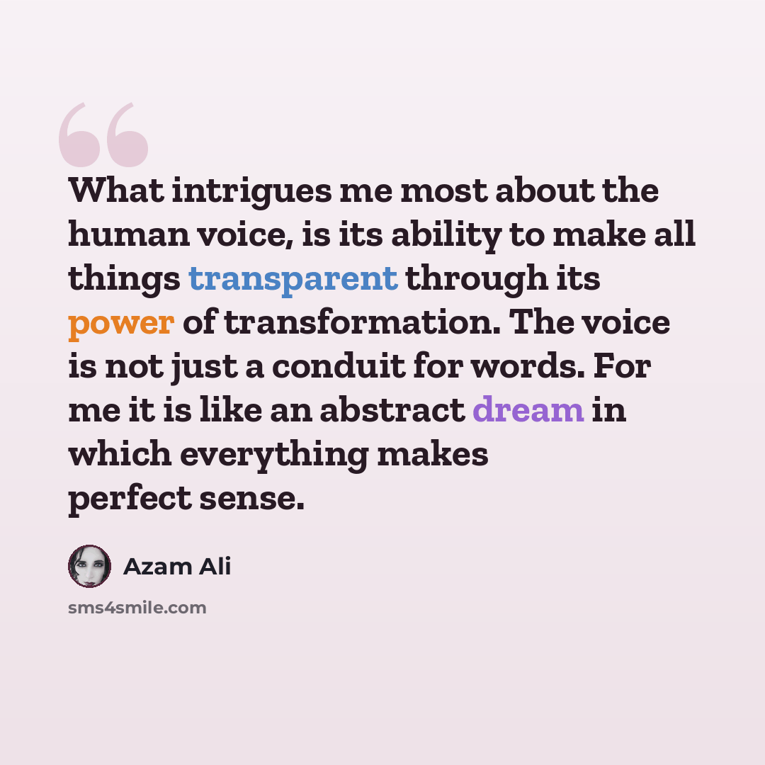 “What intrigues me most about the human voice, is its ability to make all things transparent through its power of transformation. The voice is not just a conduit for words. For me it is like an abstract dream in which everything makes perfect sense.” quote by Azam Ali