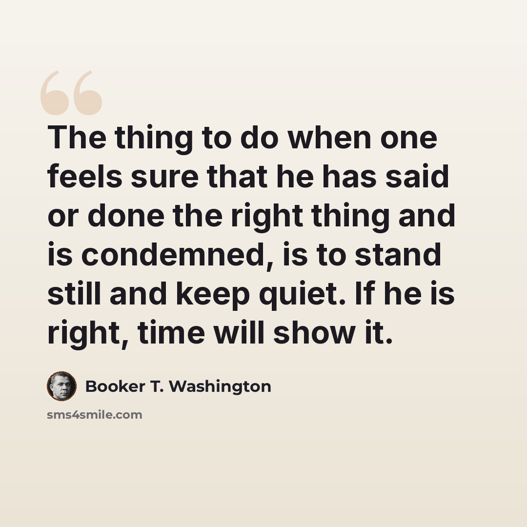 “The thing to do when one feels sure that he has said or done the right thing and is condemned, is to stand still and keep quiet. If he is right, time will show it.” quote by Booker T. Washington
