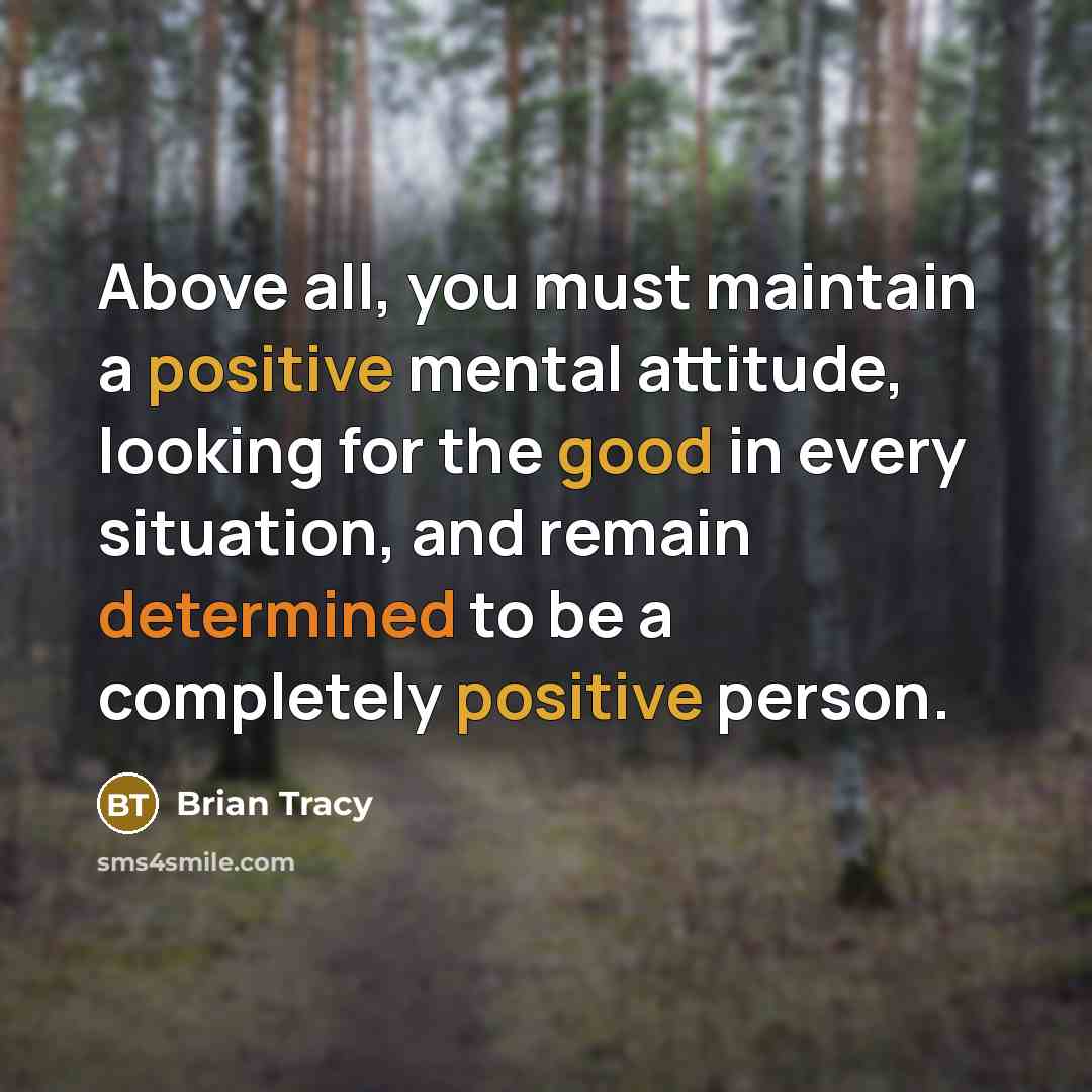 “Above all, you must maintain a positive mental attitude, looking for the good in every situation, and remain determined to be a completely positive person.” quote by Brian Tracy
