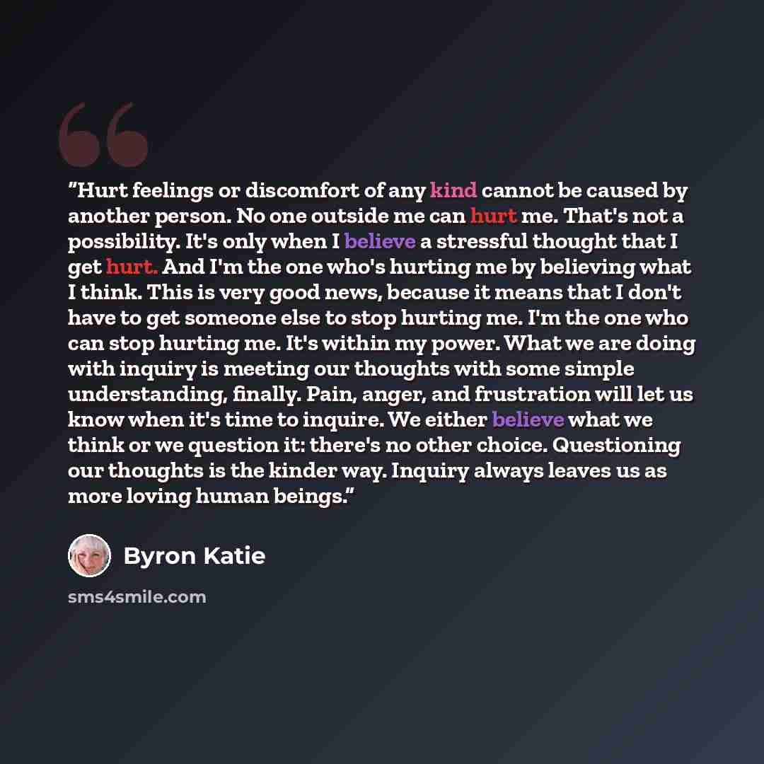 “Hurt feelings or discomfort of any kind cannot be caused by another person. No one outside me can hurt me. That's not a possibility. It's only when I believe a stressful thought that I get hurt. And I'm the one who's hurting me by believing what I think. This is very good news, because it means…” quote by Byron Katie