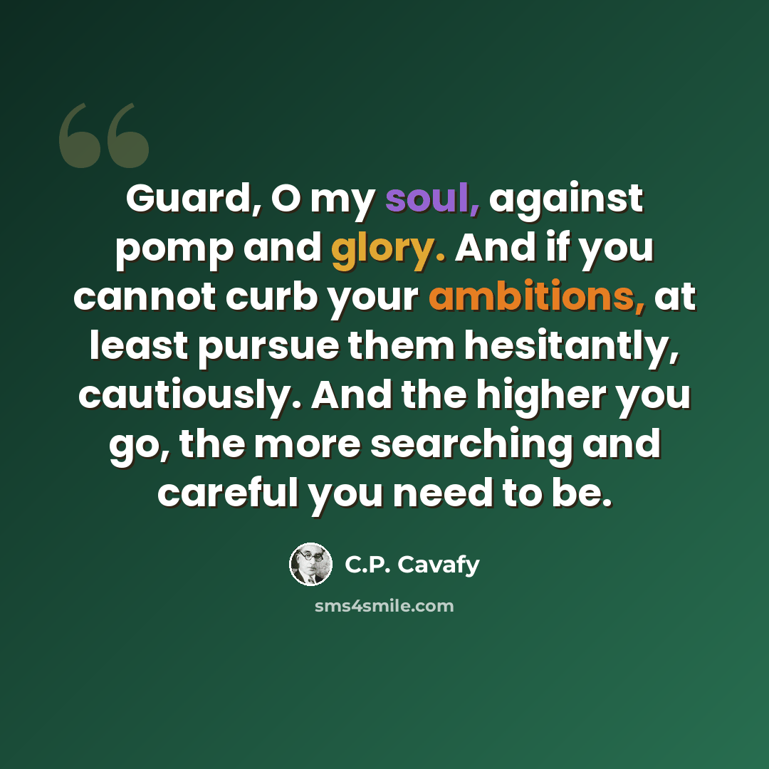 “Guard, O my soul, against pomp and glory. And if you cannot curb your ambitions, at least pursue them hesitantly, cautiously. And the higher you go, the more searching and careful you need to be.” quote by C.P. Cavafy