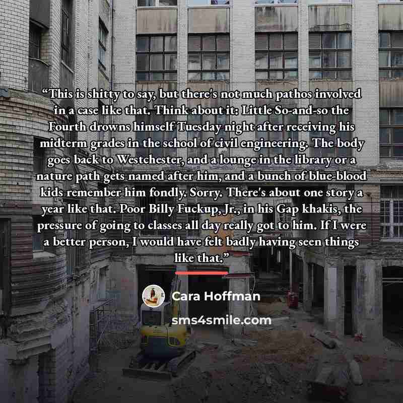 “This is shitty to say, but there's not much pathos involved in a case like that. Think about it: Little So-and-so the Fourth drowns himself Tuesday night after receiving his midterm grades in the school of civil engineering. The body goes back to Westchester, and a lounge in the library or a…” quote by Cara Hoffman
