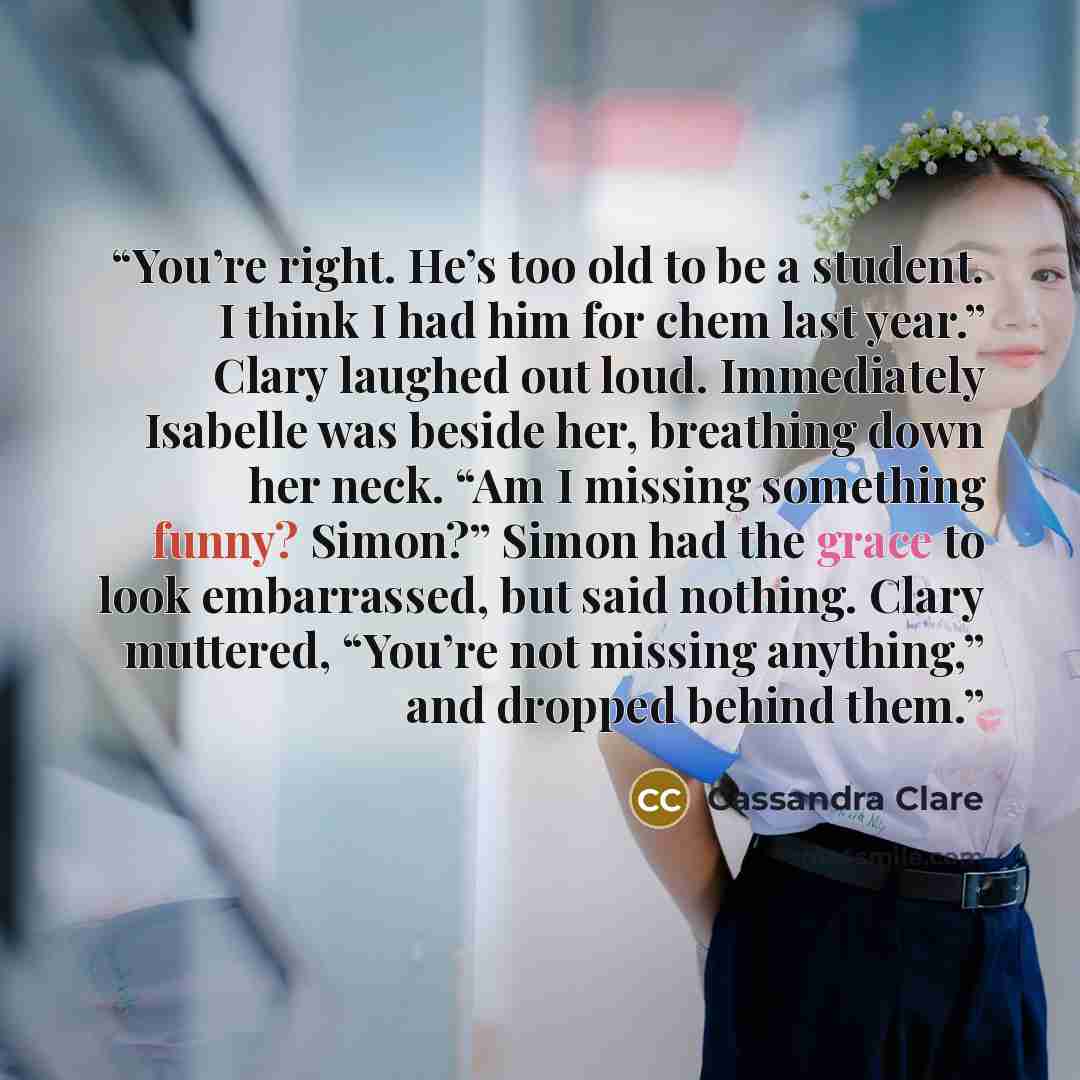 “You’re right. He’s too old to be a student. I think I had him for chem last year.” Clary laughed out loud. Immediately Isabelle was beside her, breathing down her neck. “Am I missing something funny? Simon?” Simon had the grace to look embarrassed, but said nothing. Clary muttered, “You’re not…” quote by Cassandra Clare