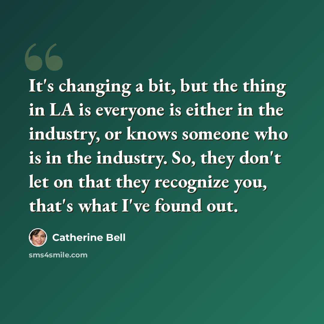 “It's changing a bit, but the thing in LA is everyone is either in the industry, or knows someone who is in the industry. So, they don't let on that they recognize you, that's what I've found out.” quote by Catherine Bell