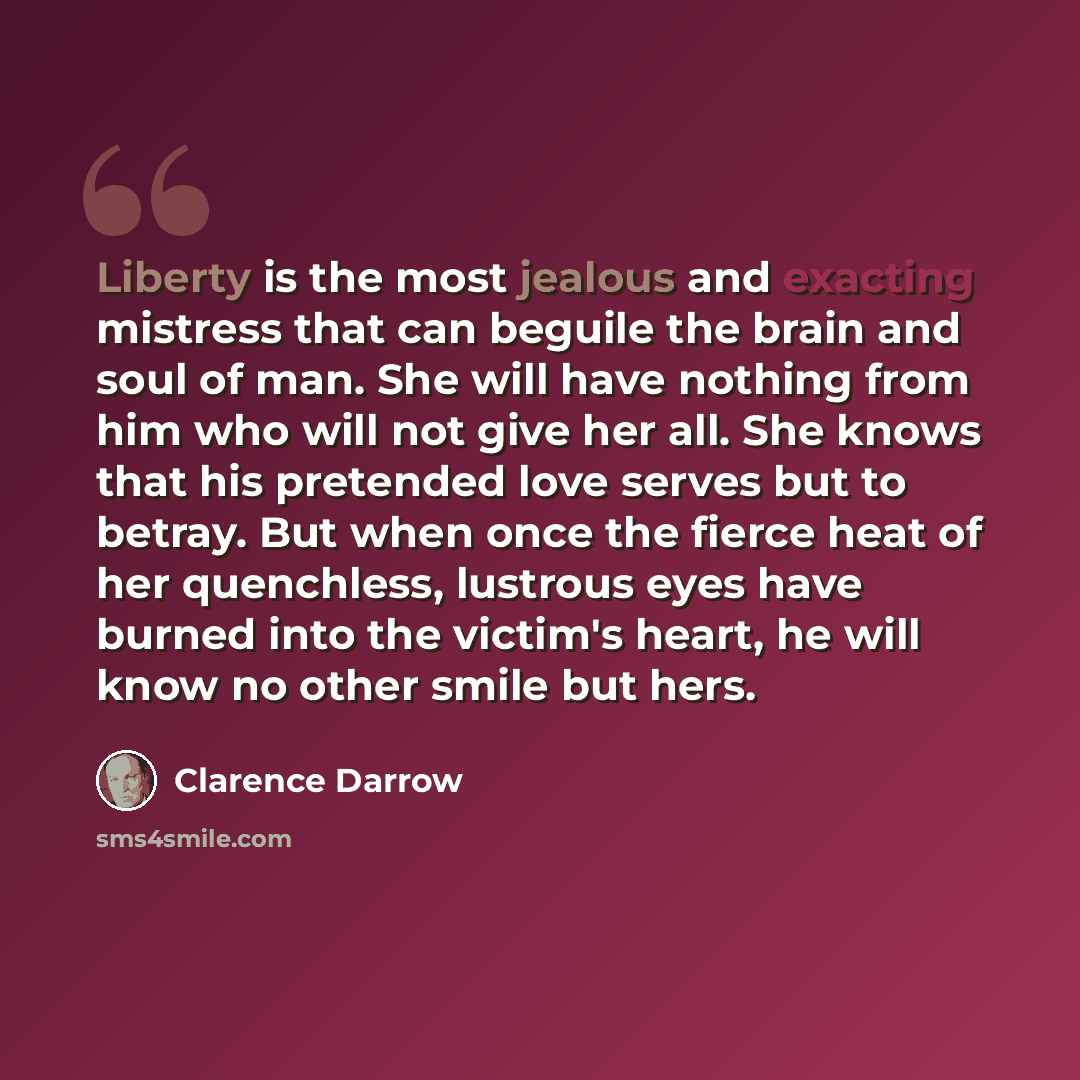 “Liberty is the most jealous and exacting mistress that can beguile the brain and soul of man. She will have nothing from him who will not give her all. She knows that his pretended love serves but to betray. But when once the fierce heat of her quenchless, lustrous eyes have burned into the…” quote by Clarence Darrow