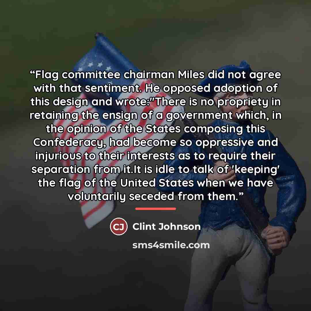 “Flag committee chairman Miles did not agree with that sentiment. He opposed adoption of this design and wrote:"There is no propriety in retaining the ensign of a government which, in the opinion of the States composing this Confederacy, had become so oppressive and injurious to their interests as…” quote by Clint Johnson