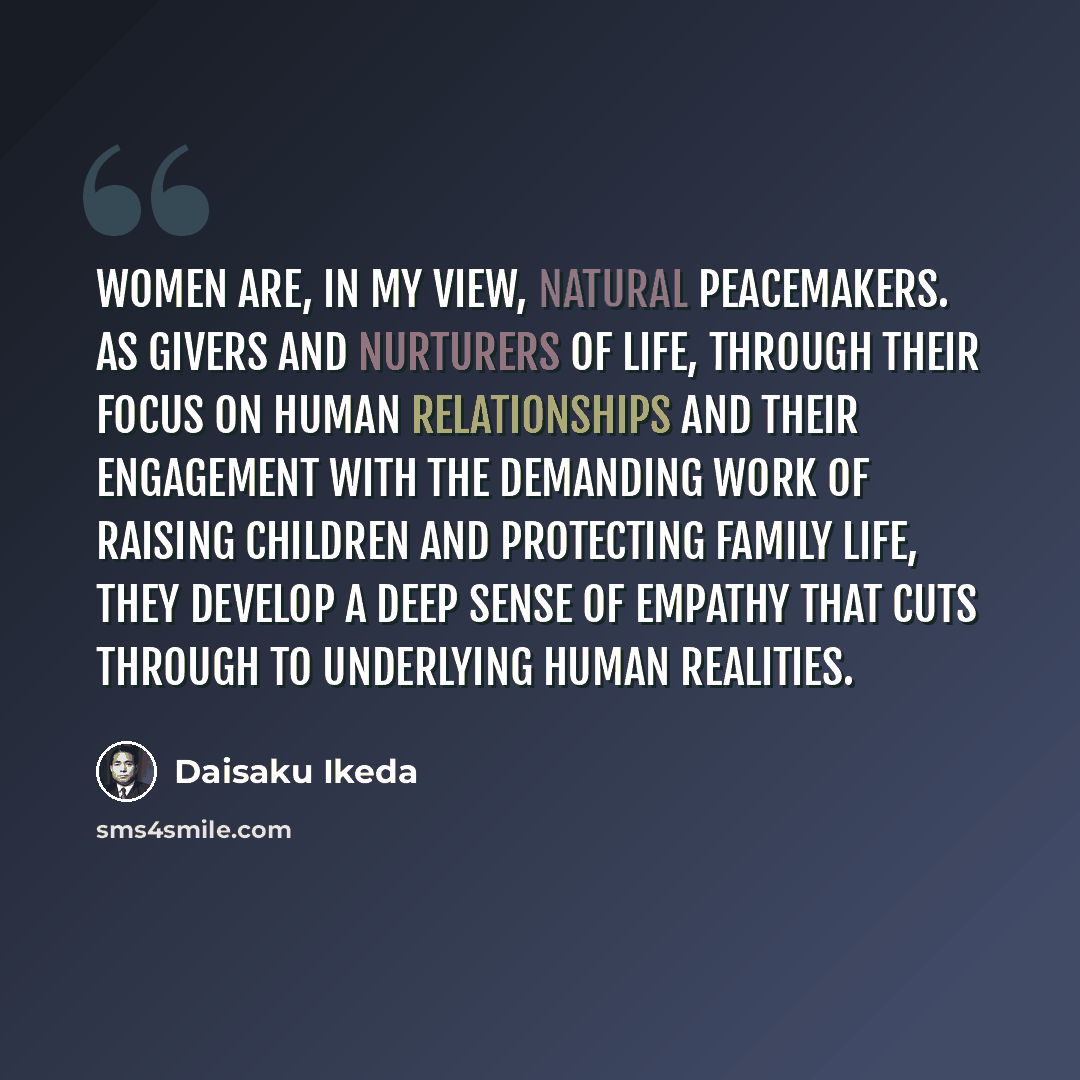 “Women are, in my view, natural peacemakers. As givers and nurturers of life, through their focus on human relationships and their engagement with the demanding work of raising children and protecting family life, they develop a deep sense of empathy that cuts through to underlying human realities.” quote by Daisaku Ikeda