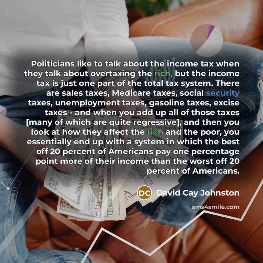 “Politicians like to talk about the income tax when they talk about overtaxing the rich, but the income tax is just one part of the total tax system. There are sales taxes, Medicare taxes, social security taxes, unemployment taxes, gasoline taxes, excise taxes - and when you add up all of those…” quote by David Cay Johnston