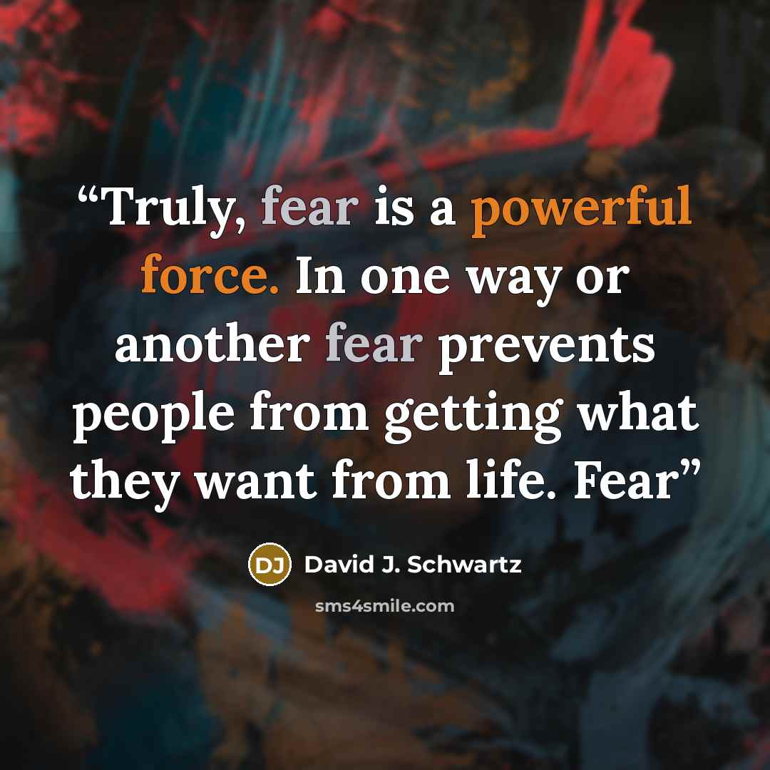 “Truly, fear is a powerful force. In one way or another fear prevents people from getting what they want from life. Fear” quote by David J. Schwartz