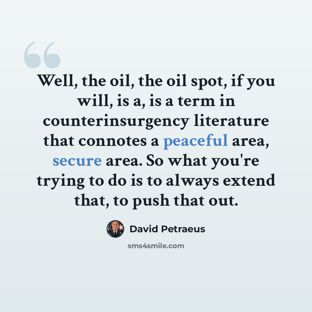 “Well, the oil, the oil spot, if you will, is a, is a term in counterinsurgency literature that connotes a peaceful area, secure area. So what you're trying to do is to always extend that, to push that out.” quote by David Petraeus
