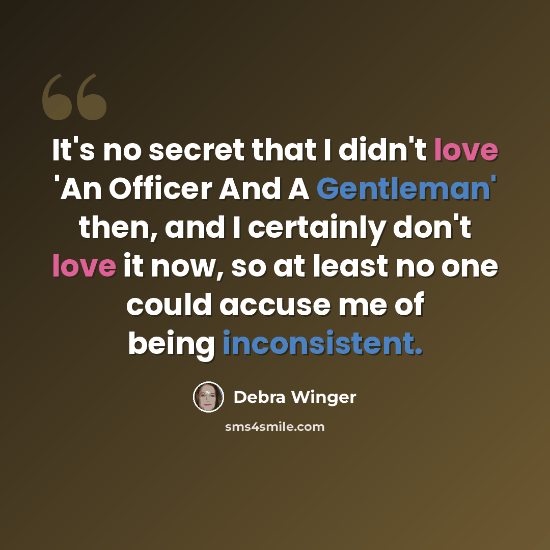 “It's no secret that I didn't love 'An Officer And A Gentleman' then, and I certainly don't love it now, so at least no one could accuse me of being inconsistent.” quote by Debra Winger