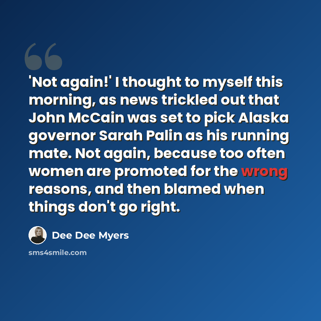 “'Not again!' I thought to myself this morning, as news trickled out that John McCain was set to pick Alaska governor Sarah Palin as his running mate. Not again, because too often women are promoted for the wrong reasons, and then blamed when things don't go right.” quote by Dee Dee Myers