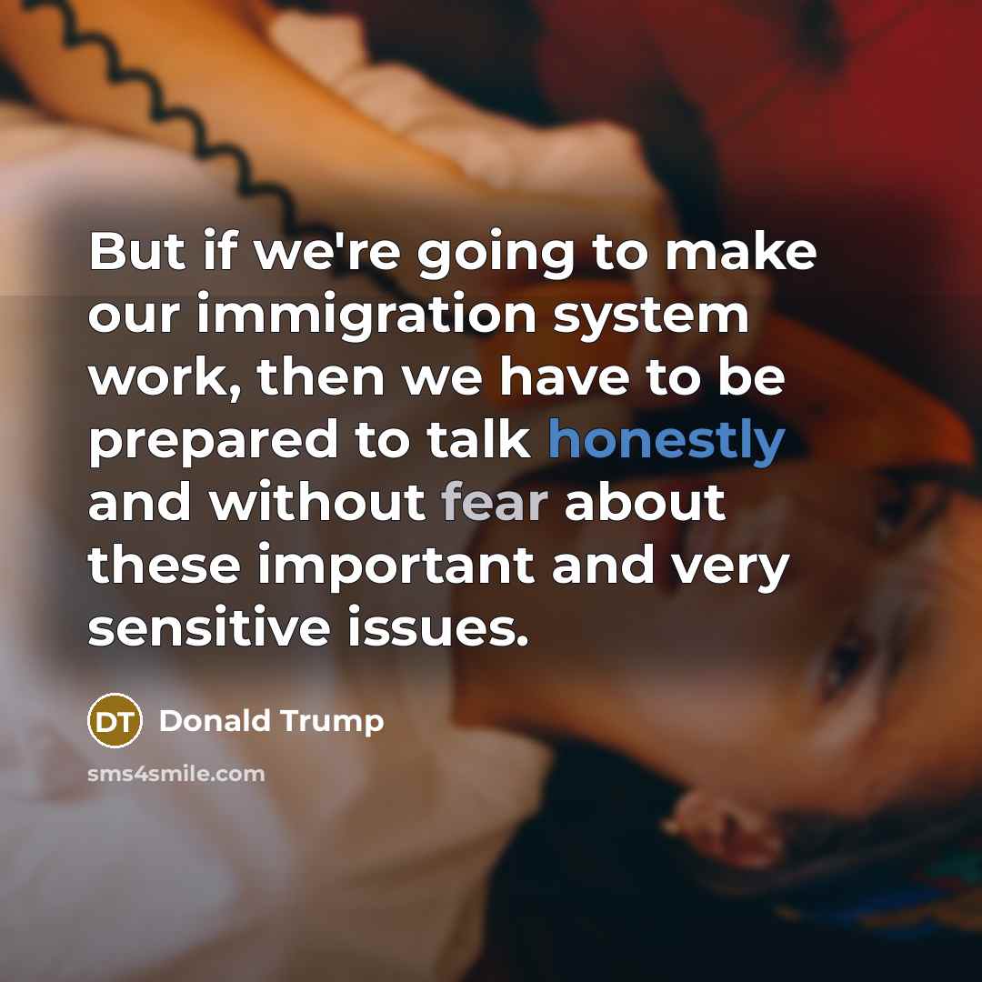 “But if we're going to make our immigration system work, then we have to be prepared to talk honestly and without fear about these important and very sensitive issues.” quote by Donald Trump