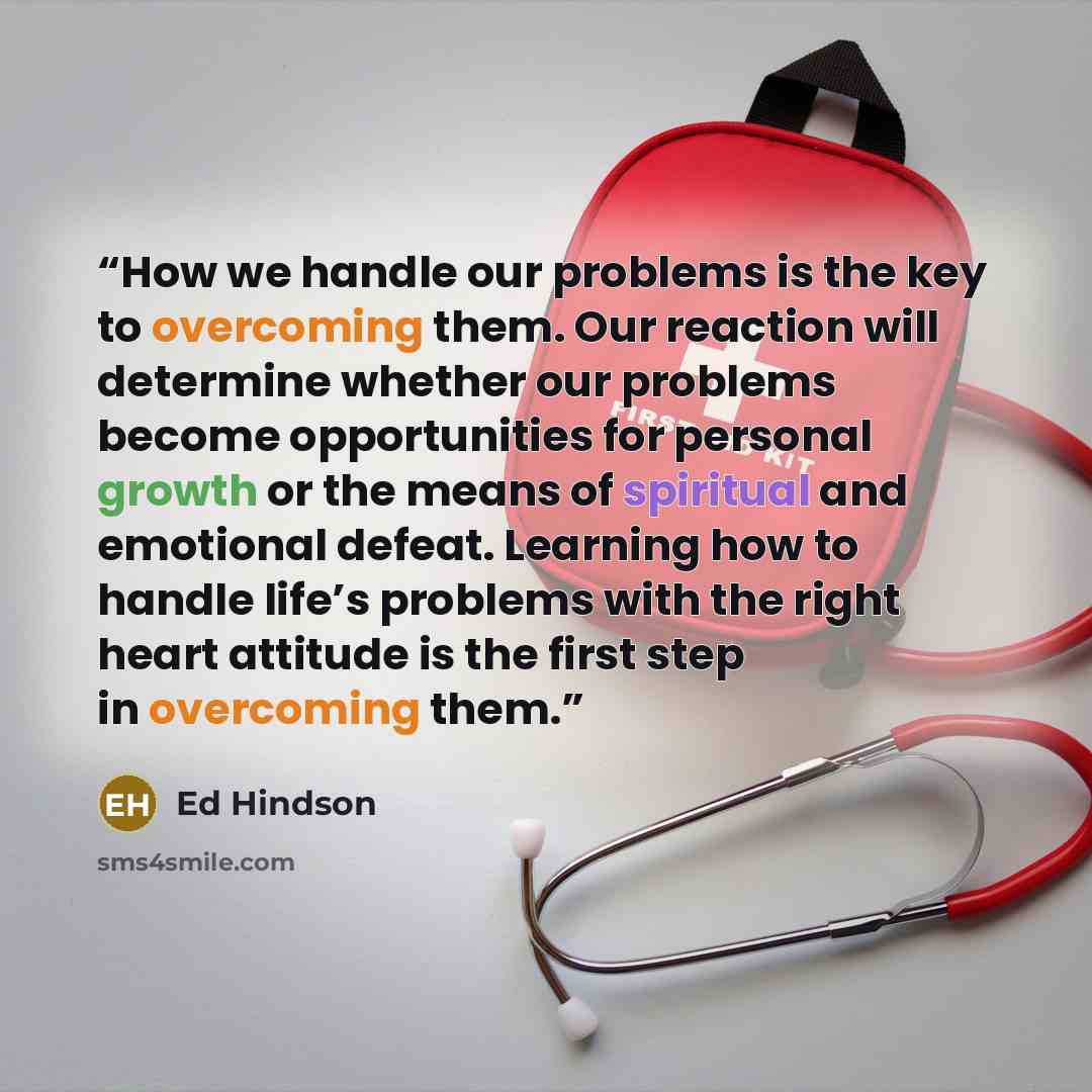 “How we handle our problems is the key to overcoming them. Our reaction will determine whether our problems become opportunities for personal growth or the means of spiritual and emotional defeat. Learning how to handle life’s problems with the right heart attitude is the first step in overcoming…” quote by Ed Hindson