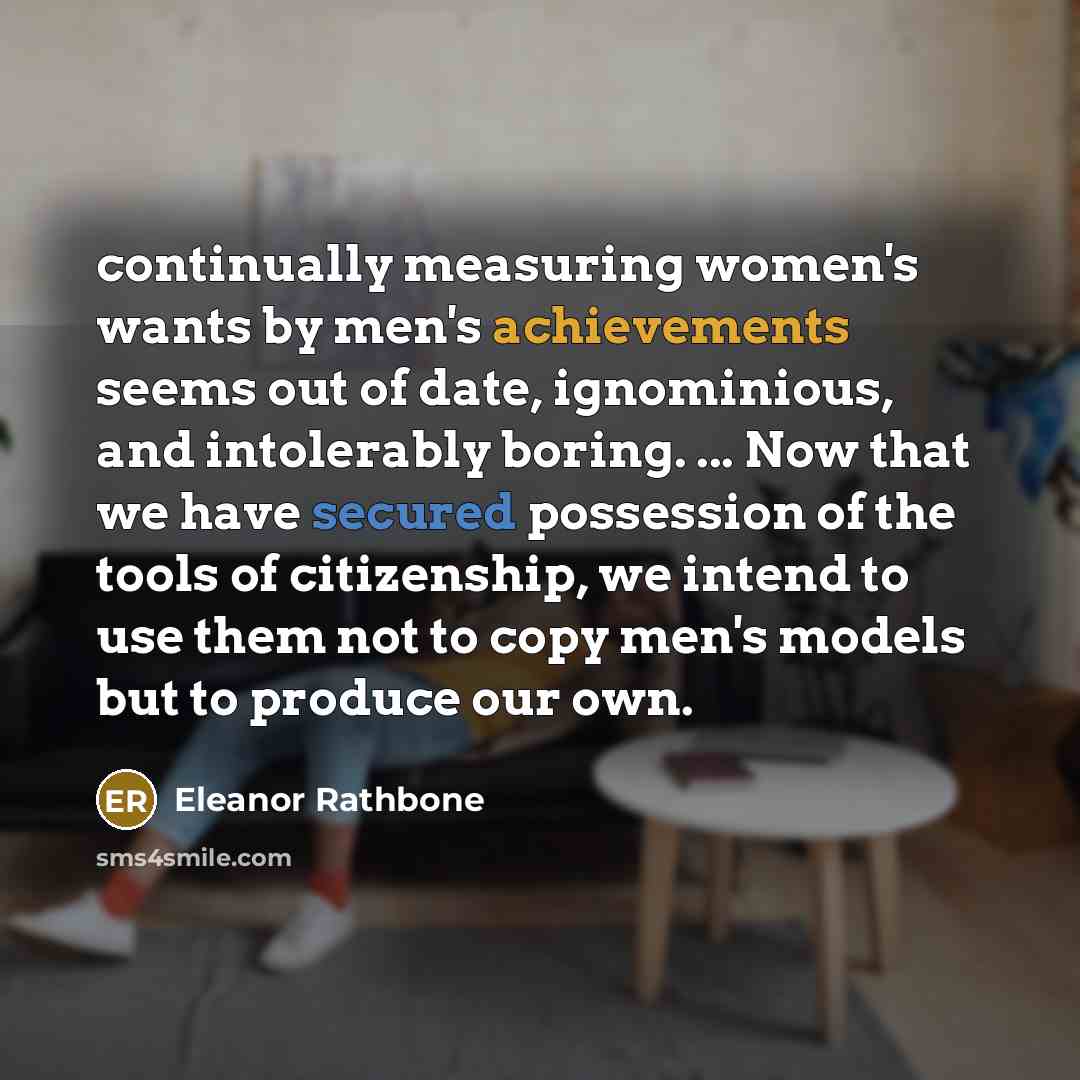 “continually measuring women's wants by men's achievements seems out of date, ignominious, and intolerably boring. ... Now that we have secured possession of the tools of citizenship, we intend to use them not to copy men's models but to produce our own.” quote by Eleanor Rathbone