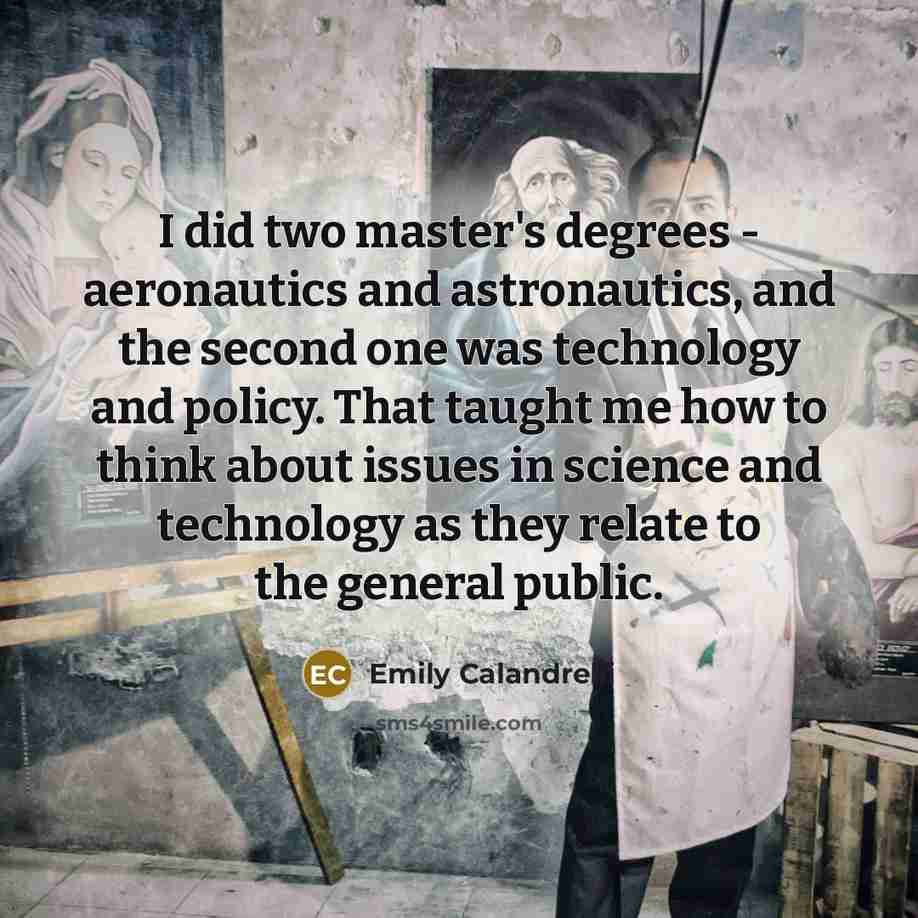“I did two master's degrees - aeronautics and astronautics, and the second one was technology and policy. That taught me how to think about issues in science and technology as they relate to the general public.” quote by Emily Calandrelli