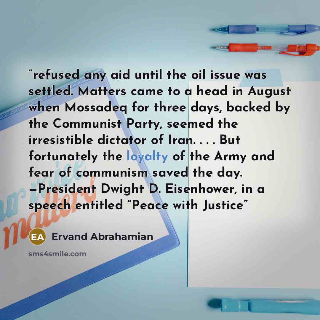 “refused any aid until the oil issue was settled. Matters came to a head in August when Mossadeq for three days, backed by the Communist Party, seemed the irresistible dictator of Iran. . . . But fortunately the loyalty of the Army and fear of communism saved the day. —President Dwight D…” quote by Ervand Abrahamian