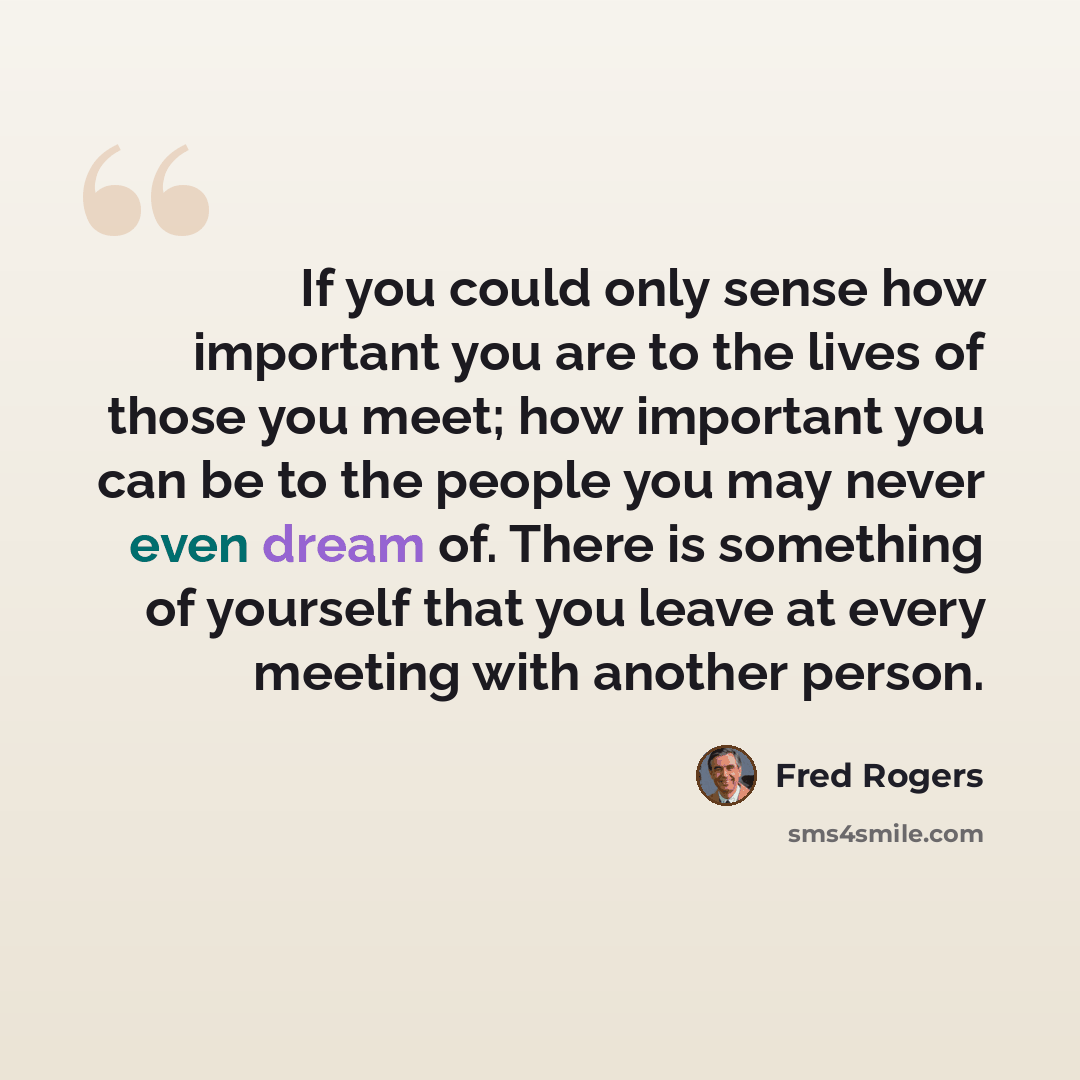 “If you could only sense how important you are to the lives of those you meet; how important you can be to the people you may never even dream of. There is something of yourself that you leave at every meeting with another person.” quote by Fred Rogers