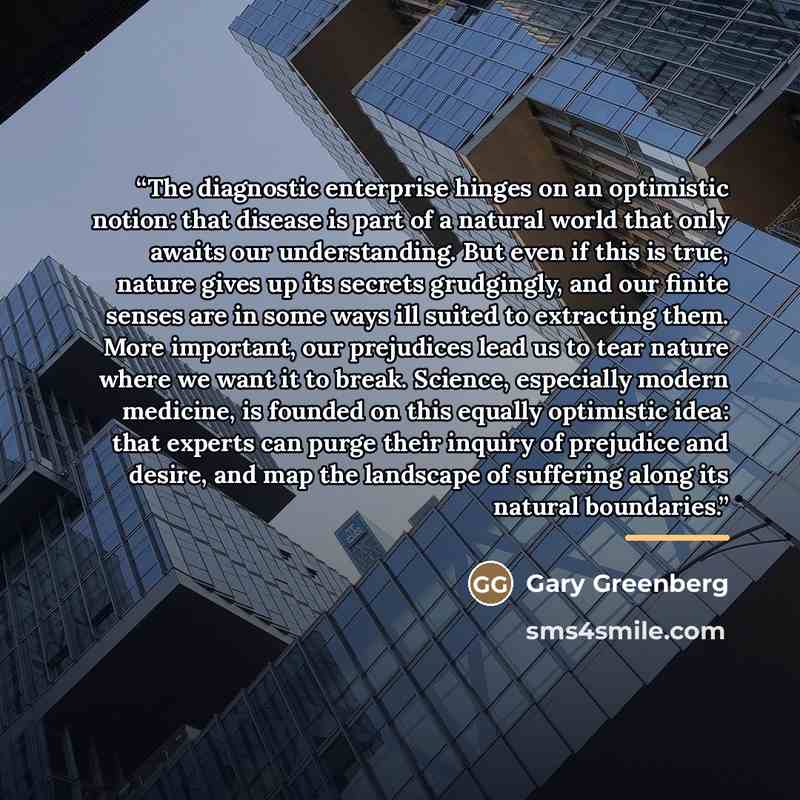 “The diagnostic enterprise hinges on an optimistic notion: that disease is part of a natural world that only awaits our understanding. But even if this is true, nature gives up its secrets grudgingly, and our finite senses are in some ways ill suited to extracting them. More important, our…” quote by Gary Greenberg