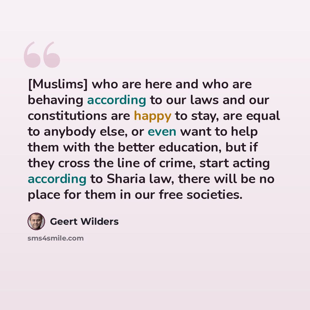 “[Muslims] who are here and who are behaving according to our laws and our constitutions are happy to stay, are equal to anybody else, or even want to help them with the better education, but if they cross the line of crime, start acting according to Sharia law, there will be no place for them in…” quote by Geert Wilders