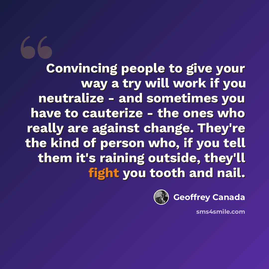 “Convincing people to give your way a try will work if you neutralize - and sometimes you have to cauterize - the ones who really are against change. They're the kind of person who, if you tell them it's raining outside, they'll fight you tooth and nail.” quote by Geoffrey Canada