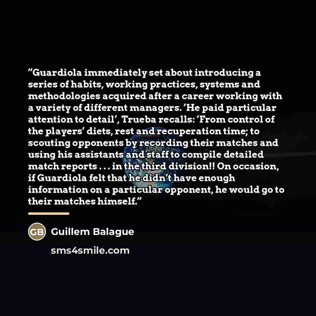 “Guardiola immediately set about introducing a series of habits, working practices, systems and methodologies acquired after a career working with a variety of different managers. ‘He paid particular attention to detail’, Trueba recalls: ‘From control of the players’ diets, rest and recuperation…” quote by Guillem Balague