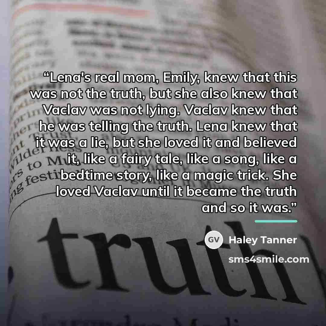 “Lena's real mom, Emily, knew that this was not the truth, but she also knew that Vaclav was not lying. Vaclav knew that he was telling the truth. Lena knew that it was a lie, but she loved it and believed it, like a fairy tale, like a song, like a bedtime story, like a magic trick. She loved…” quote by Haley Tanner