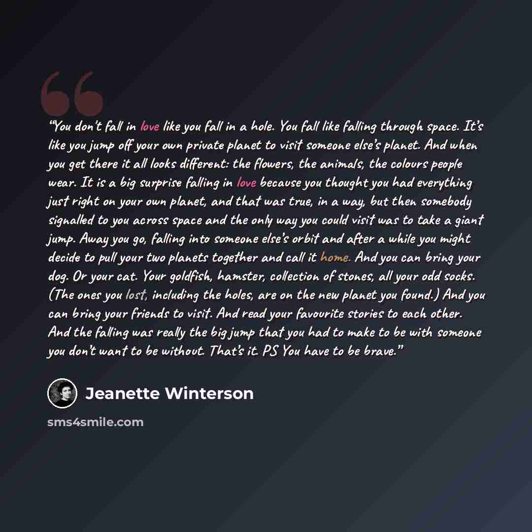 “You don't fall in love like you fall in a hole. You fall like falling through space. It’s like you jump off your own private planet to visit someone else’s planet. And when you get there it all looks different: the flowers, the animals, the colours people wear. It is a big surprise falling in love…” quote by Jeanette Winterson
