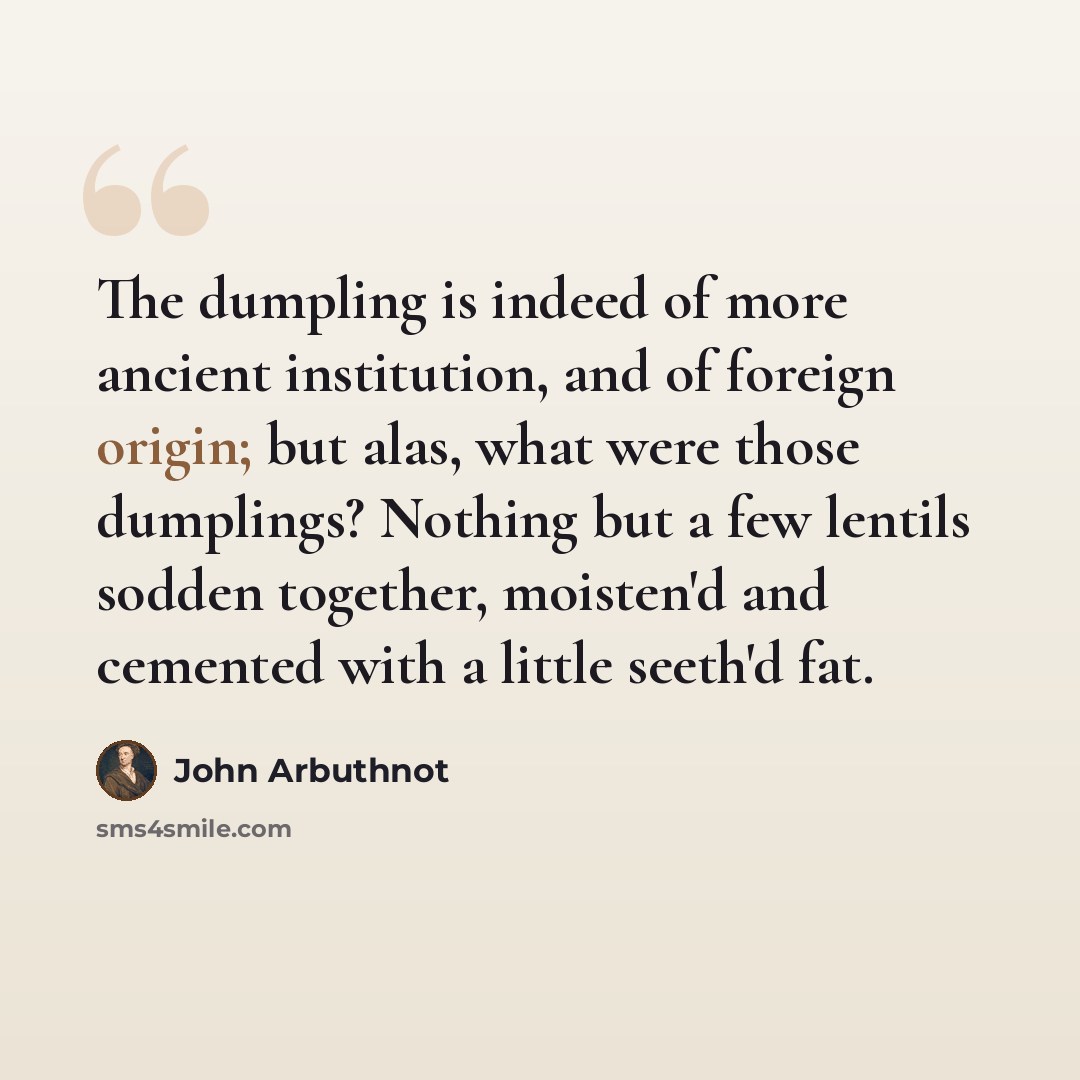 “The dumpling is indeed of more ancient institution, and of foreign origin; but alas, what were those dumplings? Nothing but a few lentils sodden together, moisten'd and cemented with a little seeth'd fat.” quote by John Arbuthnot