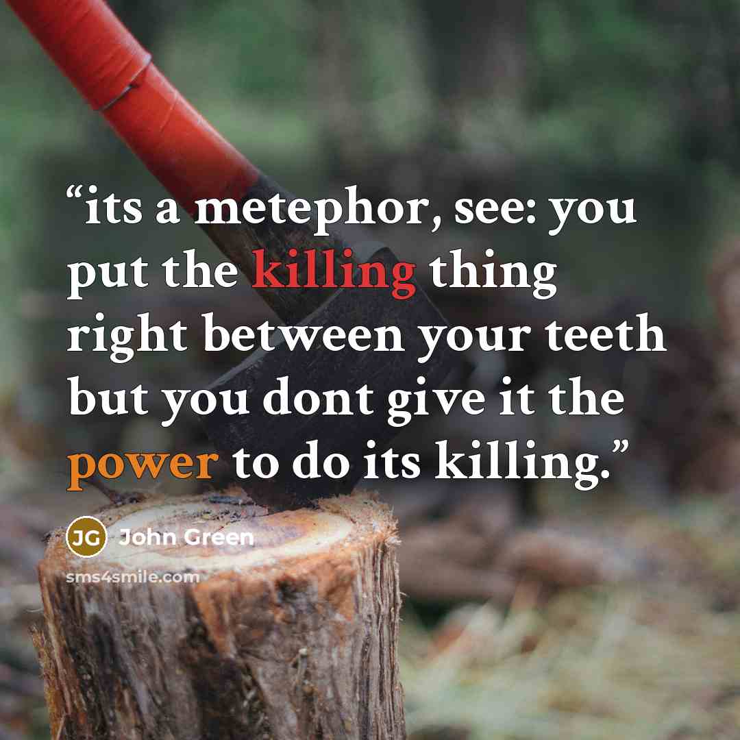 “its a metephor, see: you put the killing thing right between your teeth but you dont give it the power to do its killing.” quote by John Green
