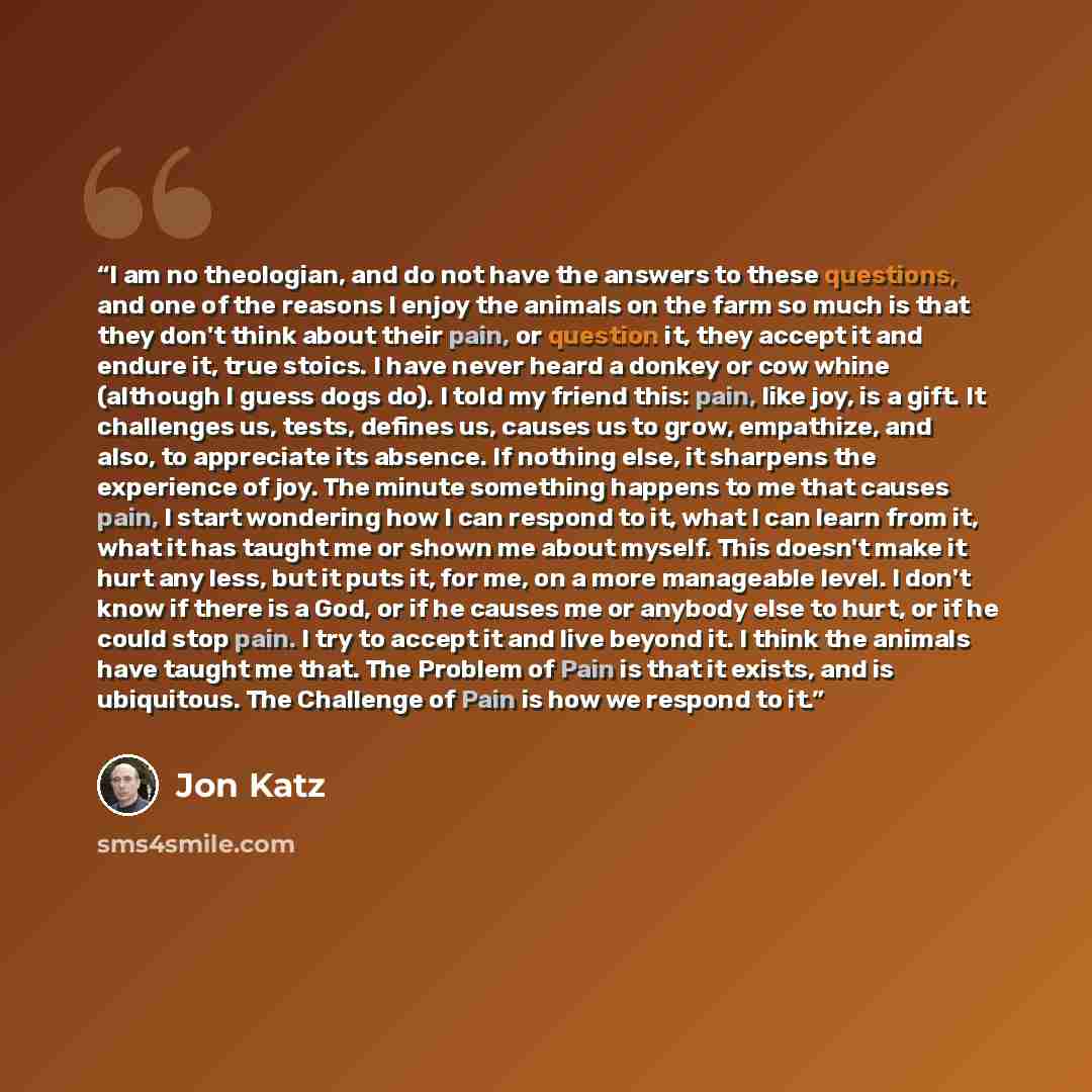 “I am no theologian, and do not have the answers to these questions, and one of the reasons I enjoy the animals on the farm so much is that they don't think about their pain, or question it, they accept it and endure it, true stoics. I have never heard a donkey or cow whine (although I guess dogs…” quote by Jon Katz