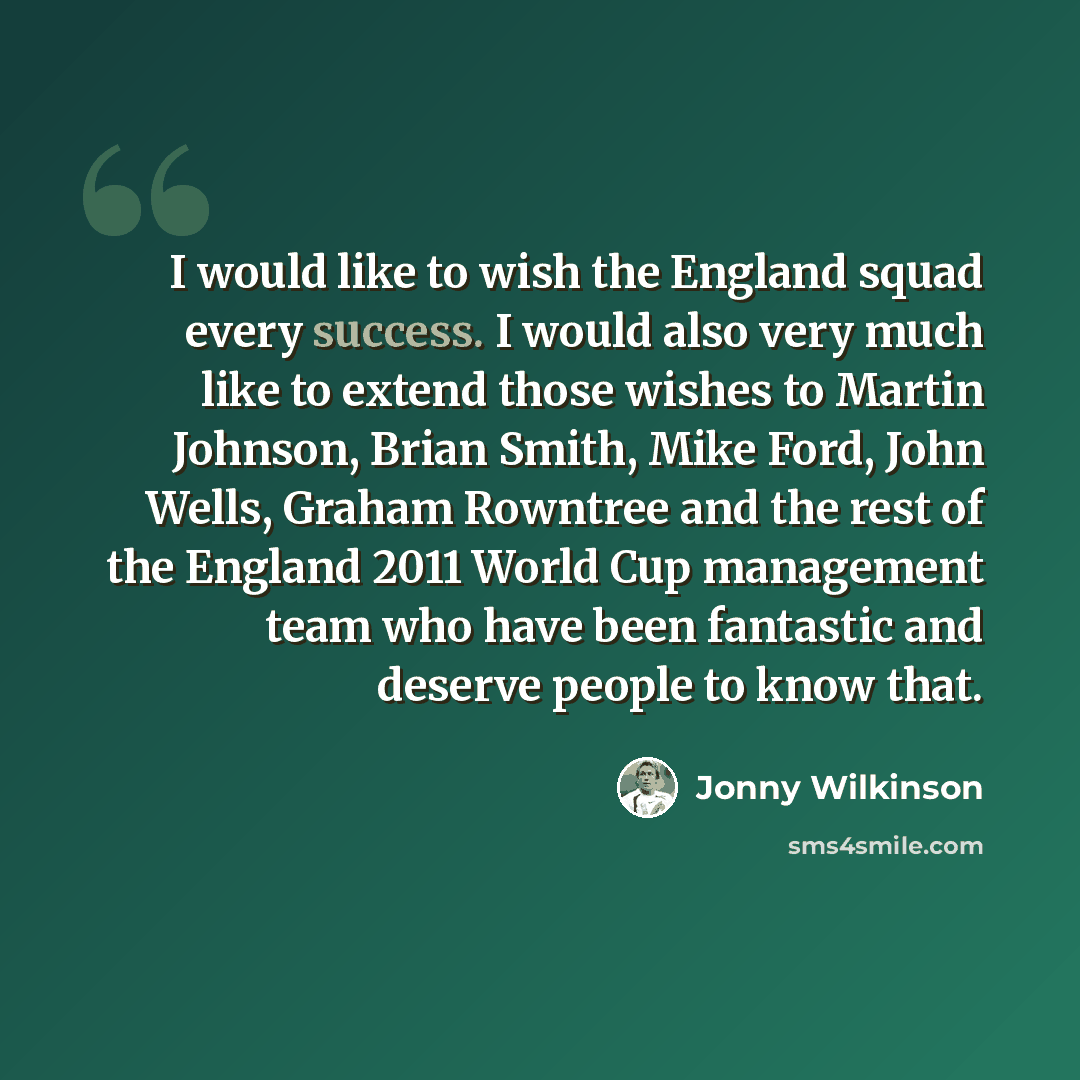 “I would like to wish the England squad every success. I would also very much like to extend those wishes to Martin Johnson, Brian Smith, Mike Ford, John Wells, Graham Rowntree and the rest of the England 2011 World Cup management team who have been fantastic and deserve people to know that.” quote by Jonny Wilkinson