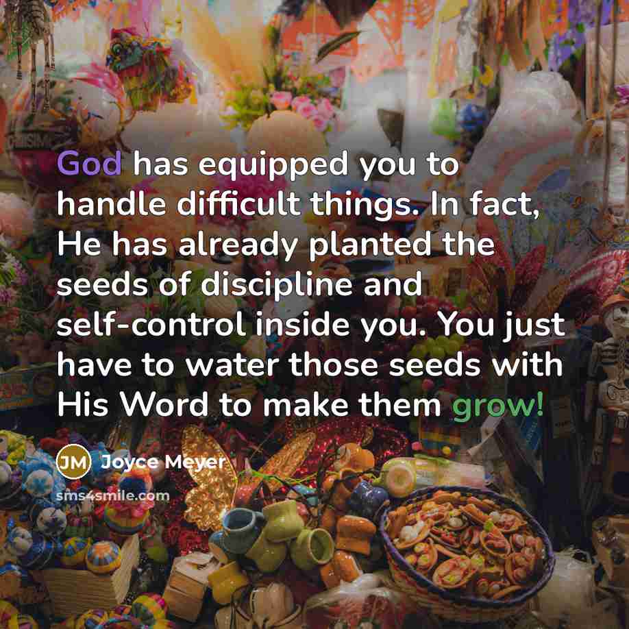 “God has equipped you to handle difficult things. In fact, He has already planted the seeds of discipline and self-control inside you. You just have to water those seeds with His Word to make them grow!” quote by Joyce Meyer