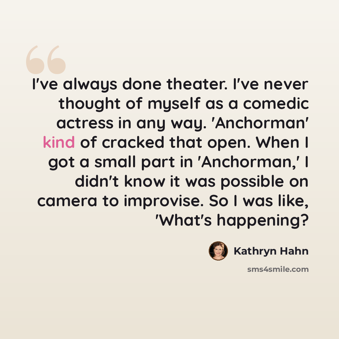 “I've always done theater. I've never thought of myself as a comedic actress in any way. 'Anchorman' kind of cracked that open. When I got a small part in 'Anchorman,' I didn't know it was possible on camera to improvise. So I was like, 'What's happening?” quote by Kathryn Hahn