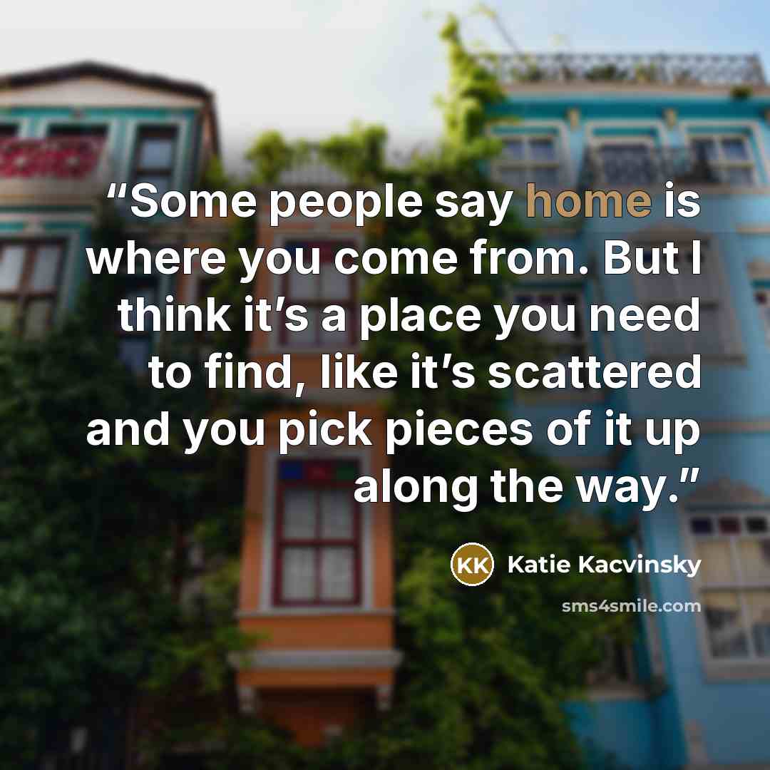 “Some people say home is where you come from. But I think it’s a place you need to find, like it’s scattered and you pick pieces of it up along the way.” quote by Katie Kacvinsky