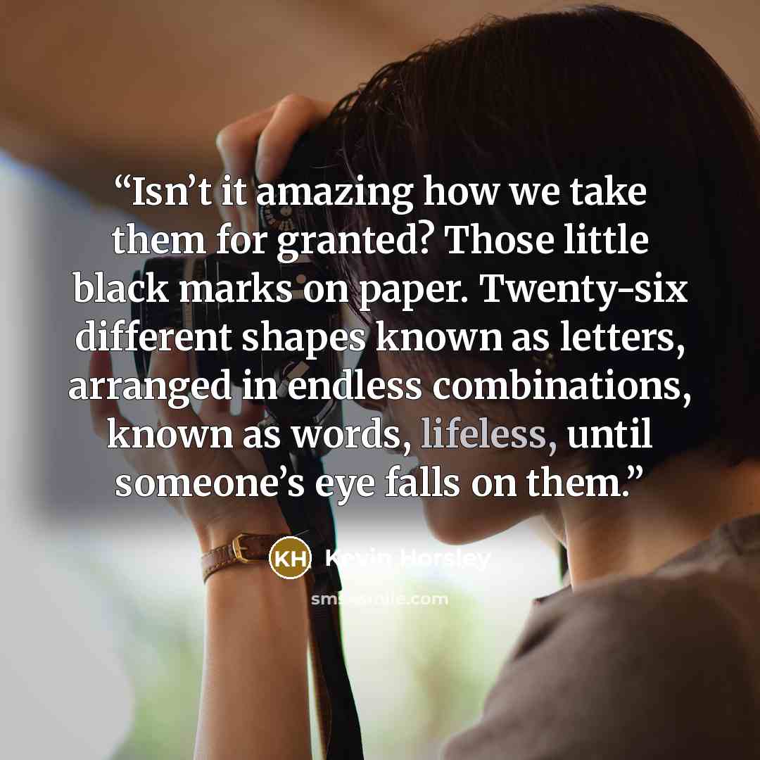 “Isn’t it amazing how we take them for granted? Those little black marks on paper. Twenty-six different shapes known as letters, arranged in endless combinations, known as words, lifeless, until someone’s eye falls on them.” quote by Kevin Horsley
