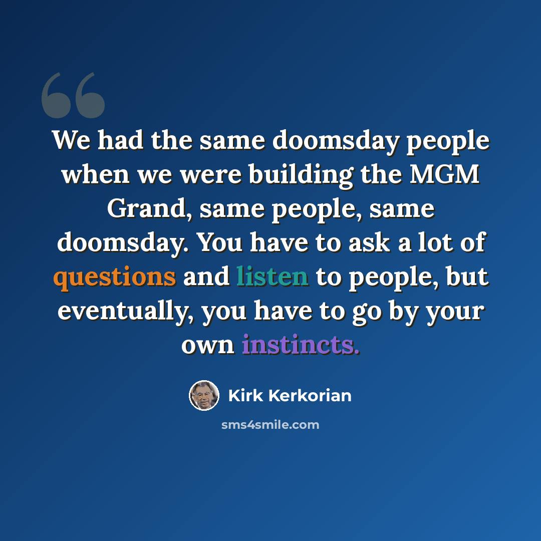 “We had the same doomsday people when we were building the MGM Grand, same people, same doomsday. You have to ask a lot of questions and listen to people, but eventually, you have to go by your own instincts.” quote by Kirk Kerkorian