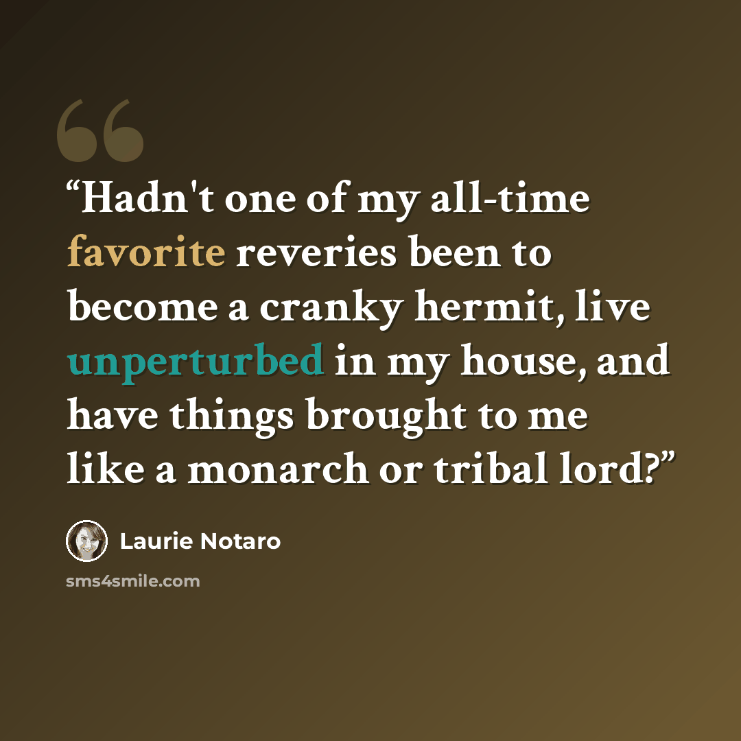 “Hadn't one of my all-time favorite reveries been to become a cranky hermit, live unperturbed in my house, and have things brought to me like a monarch or tribal lord?” quote by Laurie Notaro
