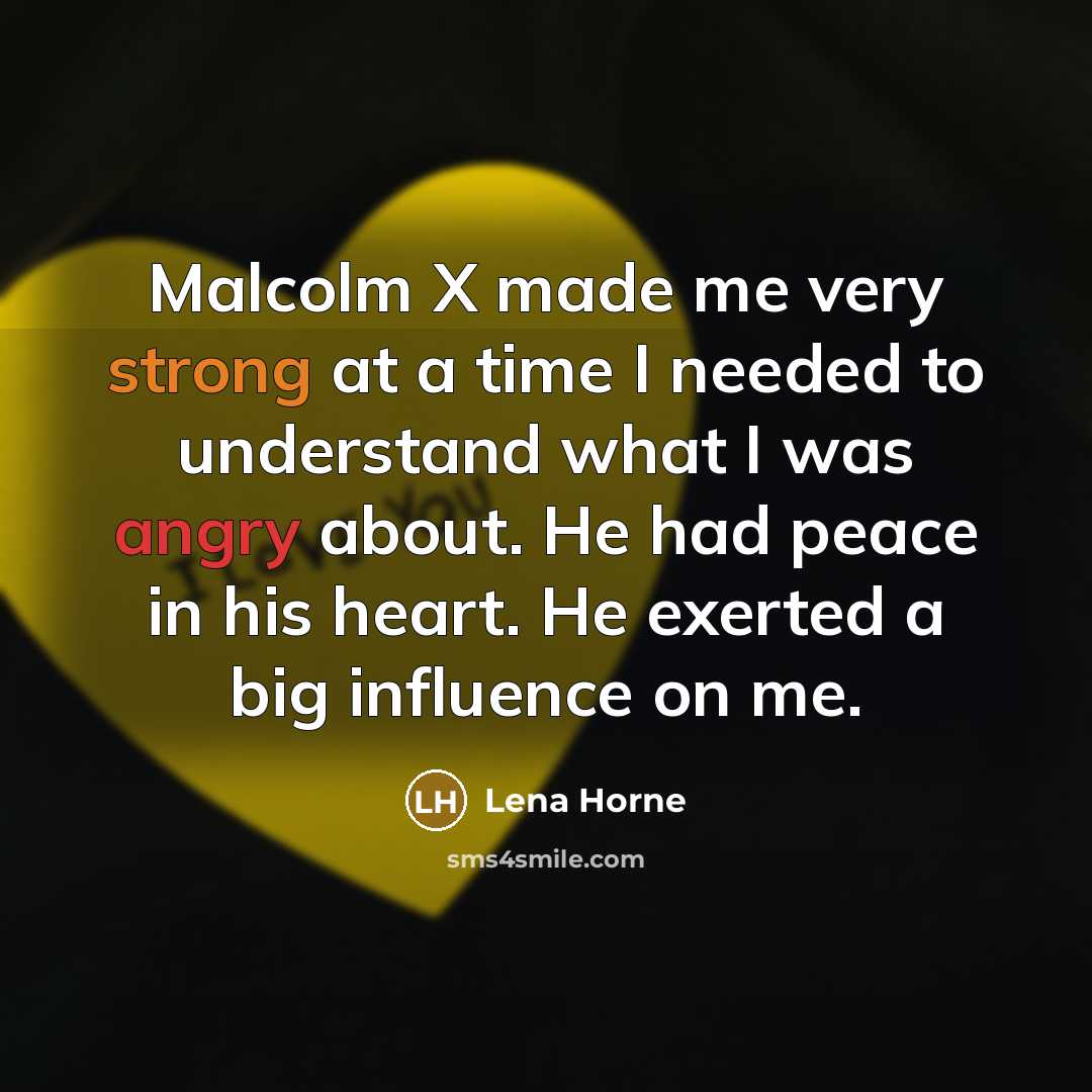 “Malcolm X made me very strong at a time I needed to understand what I was angry about. He had peace in his heart. He exerted a big influence on me.” quote by Lena Horne