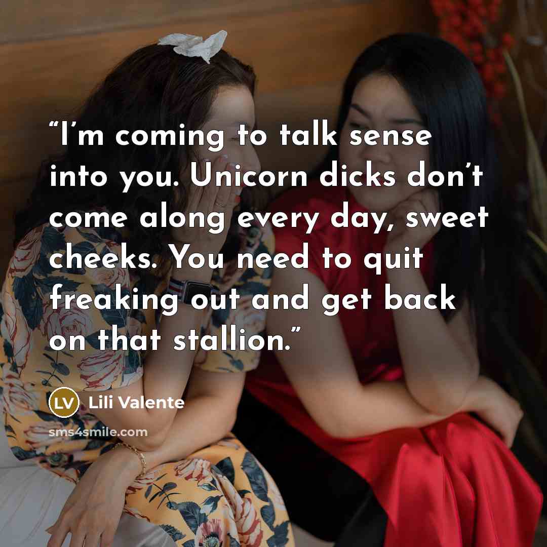 “I’m coming to talk sense into you. Unicorn dicks don’t come along every day, sweet cheeks. You need to quit freaking out and get back on that stallion.” quote by Lili Valente