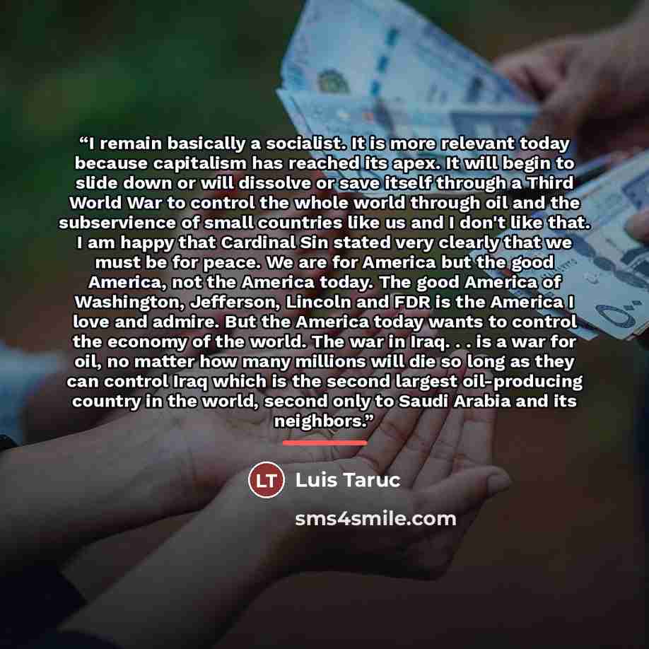 “I remain basically a socialist. It is more relevant today because capitalism has reached its apex. It will begin to slide down or will dissolve or save itself through a Third World War to control the whole world through oil and the subservience of small countries like us and I don't like that. I…” quote by Luis Taruc
