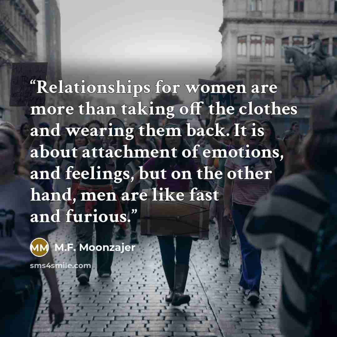 “Relationships for women are more than taking off the clothes and wearing them back. It is about attachment of emotions, and feelings, but on the other hand, men are like fast and furious.” quote by M.F. Moonzajer