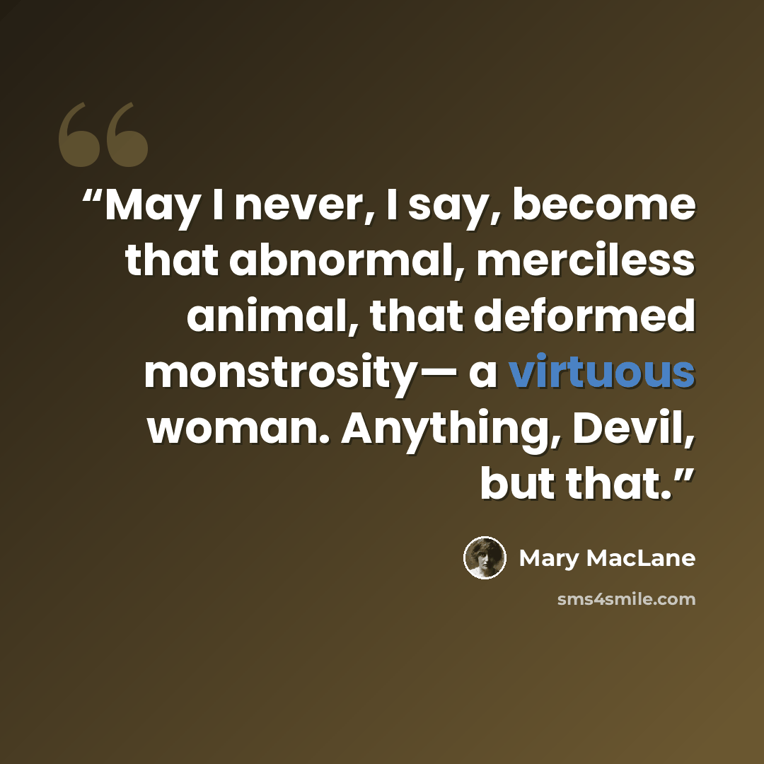 “May I never, I say, become that abnormal, merciless animal, that deformed monstrosity— a virtuous woman. Anything, Devil, but that.” quote by Mary MacLane
