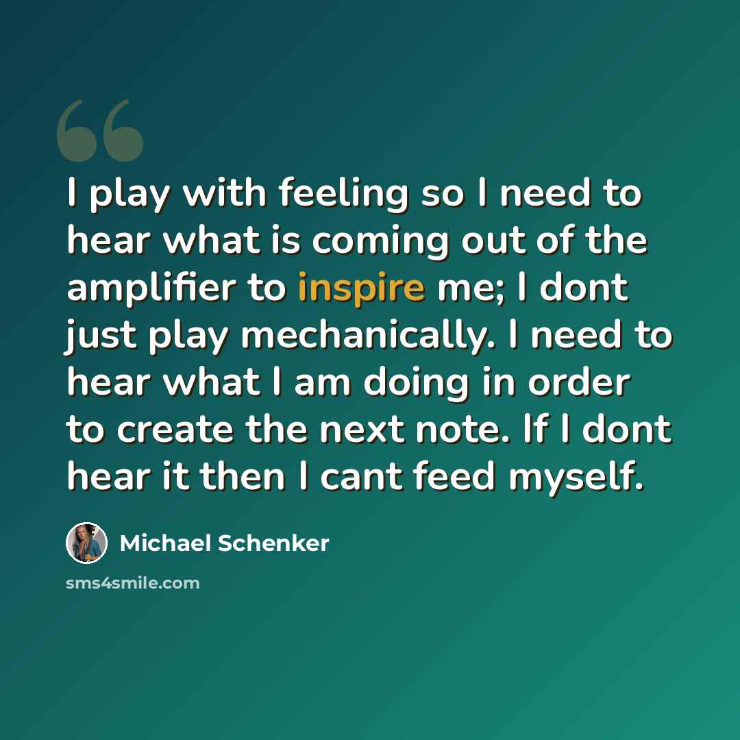 “I play with feeling so I need to hear what is coming out of the amplifier to inspire me; I dont just play mechanically. I need to hear what I am doing in order to create the next note. If I dont hear it then I cant feed myself.” quote by Michael Schenker